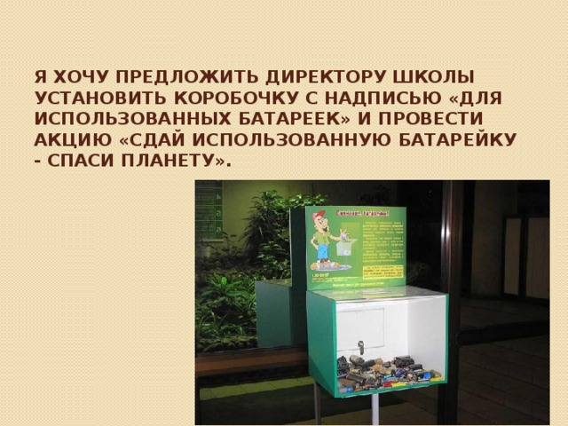 Я хочу предложить директору школы установить коробочку с надписью «для использованных батареек» и провести акцию «Сдай использованную батарейку - Спаси планету».