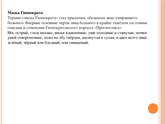 Маска Гиппократа Термин «маска Гиппократа» стал крылатым, обозначая лицо умирающего больного. Впервые основные черты лица больного в крайне тяжёлом состоянии описаны в сочинении Гиппократовского корпуса «Прогностика»: Нос острый, глаза впалые, виски вдавленные, уши холодные и стянутые, мочки ушей отвороченные, кожа на лбу твёрдая, натянутая и сухая, и цвет всего лица зелёный, чёрный или бледный, или свинцовый .