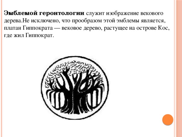 Эмблемой геронтологии   служит изображение векового дерева.Не исключено, что прообразом этой эмблемы является, платан Гиппократа — вековое дерево, растущее на острове Кос, где жил Гиппократ.  