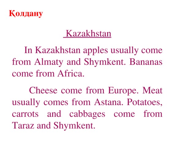 Қолдану  Kazakhstan  In Kazakhstan apples usually come from Almaty and Shymkent. Bananas come from Africa.  Cheese come from Europe. Meat usually comes from Astana. Potatoes, carrots and cabbages come from Taraz and Shymkent.