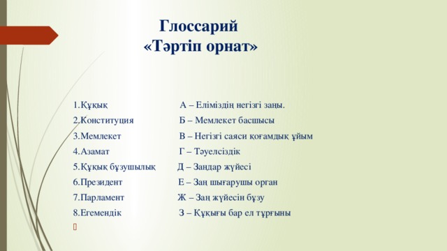 Глоссарий  «Тәртіп орнат» 1.Құқық А – Еліміздің негізгі заңы. 2.Конституция Б – Мемлекет басшысы 3.Мемлекет В – Негізгі саяси қоғамдық ұйым 4.Азамат Г – Тәуелсіздік 5.Құқық бұзушылық Д – Заңдар жүйесі 6.Президент Е – Заң шығарушы орган 7.Парламент Ж – Заң жүйесін бұзу 8.Егемендік З – Құқығы бар ел тұрғыны