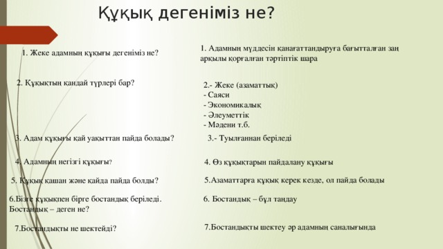 Құқық дегеніміз не? 1. Адамның мүддесін қанағаттандыруға бағытталған заң арқылы қорғалған тәртіптік шара 1. Жеке адамның құқығы дегеніміз не? 2. Құқықтың қандай түрлері бар? 2.- Жеке (азаматтық) - Саяси - Экономикалық - Әлеуметтік - Мәдени т.б. 3.- Туылғаннан беріледі 3. Адам құқығы қай уақыттан пайда болады? 4. Адамның негізгі құқығы ? 4. Өз құқықтарын пайдалану құқығы 5.Азаматтарға құқық керек кезде, ол пайда болады 5. Құқық қашан және қайда пайда болды? 6.Бізге құқықпен бірге бостандық беріледі. Бостандық – деген не? 6. Бостандық – бұл таңдау 7.Бостандықты шектеу әр адамның саналығында 7.Бостандықты не шектейді?