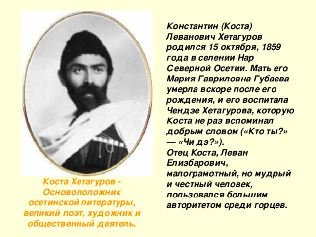 Константин (Коста) Леванович Хетагуров родился 15 октября, 1859 года в селении Нар Северной Осетии. Мать его Мария Гавриловна Губаева умерла вскоре после его рождения, и его воспитала Чендзе Хетагурова, которую Коста не раз вспоминал добрым словом («Кто ты?» — «Чи дэ?»).  Отец Коста, Леван Елизбарович, малограмотный, но мудрый и честный человек, пользовался большим авторитетом среди горцев. Коста Хетагуров - Основоположник осетинской литературы, великий поэт, художник и общественный деятель.