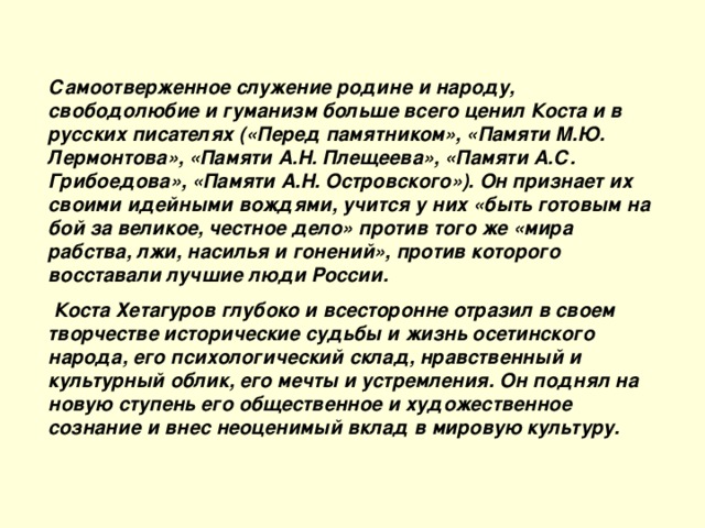 Самоотверженное служение родине и народу, свободолюбие и гуманизм больше всего ценил Коста и в русских писателях («Перед памятником», «Памяти М.Ю. Лермонтова», «Памяти А.Н. Плещеева», «Памяти А.С. Грибоедова», «Памяти А.Н. Островского»). Он признает их своими идейными вождями, учится у них «быть готовым на бой за великое, честное дело» против того же «мира рабства, лжи, насилья и гонений», против которого восставали лучшие люди России.  Коста Хетагуров глубоко и всесторонне отразил в своем творчестве исторические судьбы и жизнь осетинского народа, его психологический склад, нравственный и культурный облик, его мечты и устремления. Он поднял на новую ступень его общественное и художественное сознание и внес неоценимый вклад в мировую культуру.