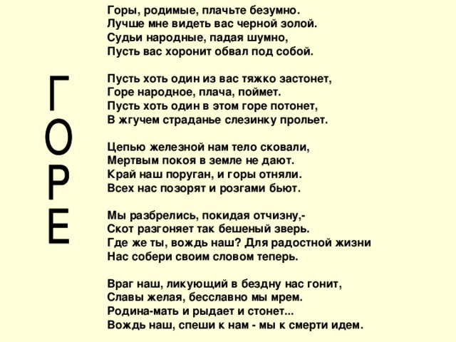 Горы, родимые, плачьте безумно. Лучше мне видеть вас черной золой. Судьи народные, падая шумно, Пусть вас хоронит обвал под собой.   Пусть хоть один из вас тяжко застонет, Горе народное, плача, поймет. Пусть хоть один в этом горе потонет, В жгучем страданье слезинку прольет.   Цепью железной нам тело сковали, Мертвым покоя в земле не дают. Край наш поруган, и горы отняли. Всех нас позорят и розгами бьют.   Мы разбрелись, покидая отчизну,- Скот разгоняет так бешеный зверь. Где же ты, вождь наш? Для радостной жизни Нас собери своим словом теперь.   Враг наш, ликующий в бездну нас гонит, Славы желая, бесславно мы мрем. Родина-мать и рыдает и стонет... Вождь наш, спеши к нам - мы к смерти идем.