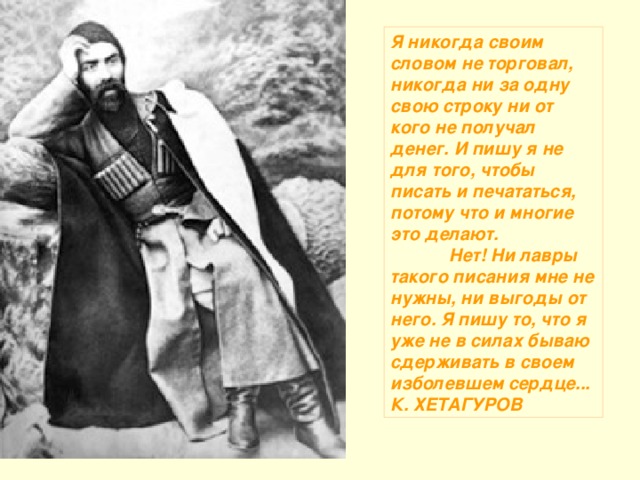 Я никогда своим словом не торговал, никогда ни за одну свою строку ни от кого не получал денег. И пишу я не для того, чтобы писать и печататься, потому что и многие это делают.              Нет! Ни лавры такого писания мне не нужны, ни выгоды от него. Я пишу то, что я уже не в силах бываю сдерживать в своем изболевшем сердце... К. ХЕТАГУРОВ