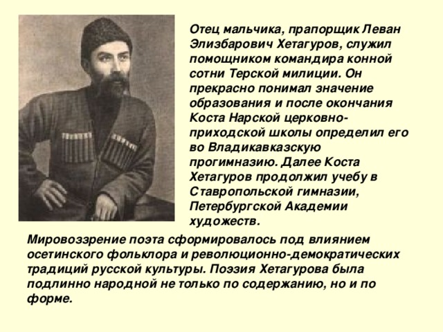 Отец мальчика, прапорщик Леван Элизбарович Хетагуров, служил помощником командира конной сотни Терской милиции. Он прекрасно понимал значение образования и после окончания Коста Нарской церковно-приходской школы определил его во Владикавказскую прогимназию. Далее Коста Хетагуров продолжил учебу в Ставропольской гимназии, Петербургской Академии художеств. Мировоззрение поэта сформировалось под влиянием осетинского фольклора и революционно-демократических традиций русской культуры. Поэзия Хетагурова была подлинно народной не только по содержанию, но и по форме.