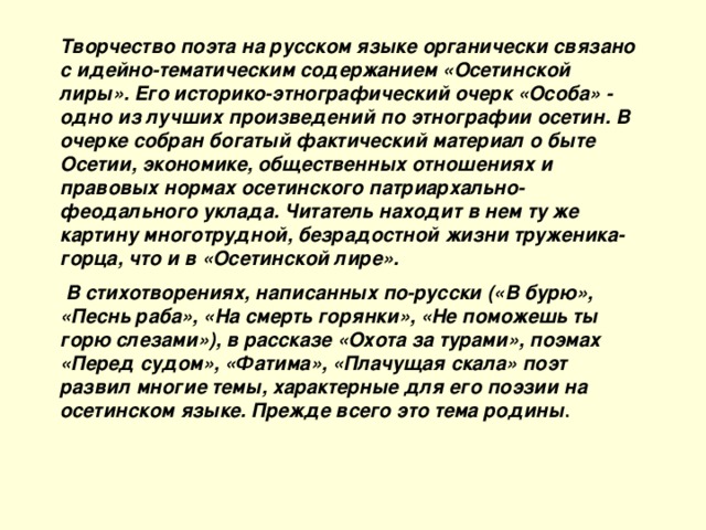 Творчество поэта на русском языке органически связано с идейно-тематическим содержанием «Осетинской лиры». Его историко-этнографический очерк «Особа» - одно из лучших произведений по этнографии осетин. В очерке собран богатый фактический материал о быте Осетии, экономике, общественных отношениях и правовых нормах осетинского патриархально-феодального уклада. Читатель находит в нем ту же картину многотрудной, безрадостной жизни труженика-горца, что и в «Осетинской лире».  В стихотворениях, написанных по-русски («В бурю», «Песнь раба», «На смерть горянки», «Не поможешь ты горю слезами»), в рассказе «Охота за турами», поэмах «Перед судом», «Фатима», «Плачущая скала» поэт развил многие темы, характерные для его поэзии на осетинском языке. Прежде всего это тема родины .