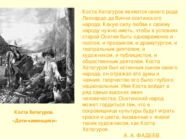 Коста Хетагуров является своего рода Леонардо да Винчи осетинского народа. Какую силу любви к своему народу нужно иметь, чтобы в условиях старой Осетии быть одновременно и поэтом, и прозаиком, и драматургом, и театральным деятелем, и художником, и публицистом, и общественным деятелем. Коста Хетагуров был истинным сыном своего народа, он отражал его думы и чаяния, творчество его было глубоко национальным. Имя Коста войдет в ряд самых высоких имен человечества. Осетинский народ может гордиться тем, что в сокровищнице культуры будут играть краски и цвета, вызванные к жизни таким художником, как Коста Хетагуров.  А. А. ФАДЕЕВ.  Коста Хетагуров.  «Дети-каменщики»