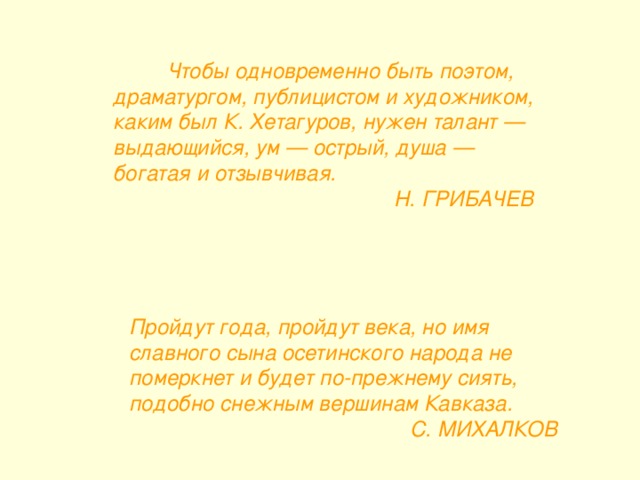              Чтобы одновременно быть поэтом, драматургом, публицистом и художником, каким был К. Хетагуров, нужен талант — выдающийся, ум — острый, душа — богатая и отзывчивая.  Н. ГРИБАЧЕВ Пройдут года, пройдут века, но имя славного сына осетинского народа не померкнет и будет по-прежнему сиять, подобно снежным вершинам Кавказа.  С. МИХАЛКОВ