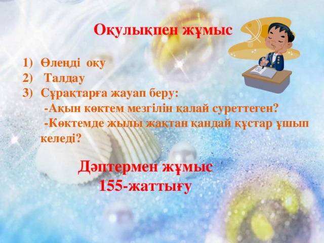 Оқулықпен жұмыс  Өлеңді оқу  Талдау Сұрақтарға жауап беру:  -Ақын көктем мезгілін қалай суреттеген?  -Көктемде жылы жақтан қандай құстар ұшып келеді?    Дәптермен жұмыс 155-жаттығу