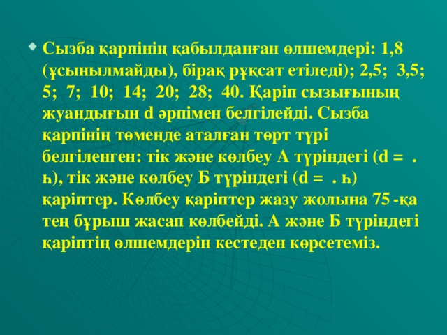 Сызба қарпінің қабылданған өлшемдері: 1,8 (ұсынылмайды), бірақ рұқсат етіледі); 2,5; 3,5; 5; 7; 10; 14; 20; 28; 40. Қаріп сызығының жуандығын d әрпімен белгілейді. Сызба қарпінің төменде аталған төрт түрі белгіленген: тік және көлбеу А түріндегі (d = . һ), тік және көлбеу Б түріндегі (d = . һ) қаріптер. Көлбеу қаріптер жазу жолына 75  -қа тең бұрыш жасап көлбейді. А және Б түріндегі қаріптің өлшемдерін кестеден көрсетеміз.