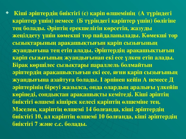 Кіші әріптердің биіктігі (с) қаріп өлшемінің (А түріндегі қаріптер үшін) немесе (Б түріндегі қаріптер үшін) бөлігіне тең болады. Әріптің ерекшелігін көрсетіп, жазуды жеңілдету үшін көмекші тор пайдаланылады. Көмекші тор сызықтарының арақашықтығын қаріп сызығының жуандығына тең етіп алады. Әріптердің арақашықтығын қаріп сызығының жуандығынан екі есе үлкен етіп алады. Бірақ көршілес сызықтары параллель болмайтын әріптердің арақашықтығын екі есе, яғни қаріп сызығының жуандығына азайтуға болады. І әрпінен кейін А немесе Д әріптерінің біреуі жазылса, онда олардың аралығы үлкейіп көрінеді, сондықтан арақашықты кемітеді. Кіші әріптің биіктігі өлшемі кішірек келесі қаріптің өлшеміне тең. Мәселен, қаріптің өлшемі 14 болғанда, кіші әріптердің биіктігі 10, ал қаріптің өлшемі 10 болғанда, кіші әріптердің биіктігі 7 және с.с. болады.