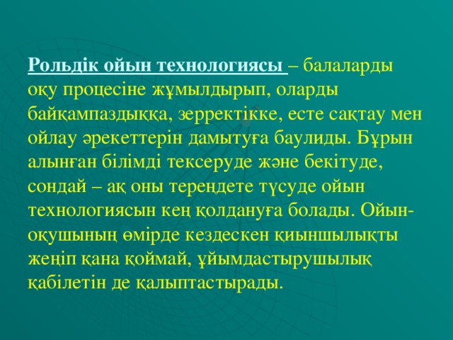 Рольдік ойын технологиясы – балаларды оқу процесіне жұмылдырып, оларды байқампаздыққа, зерректікке, есте сақтау мен ойлау әрекеттерін дамытуға баулиды. Бұрын алынған білімді тексеруде және бекітуде, сондай – ақ оны тереңдете түсуде ойын технологиясын кең қолдануға болады. Ойын- оқушының өмірде кездескен қиыншылықты жеңіп қана қоймай, ұйымдастырушылық қабілетін де қалыптастырады.