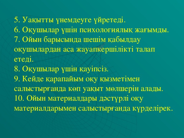 5. Уақытты үнемдеуге үйретеді. 6. Оқушылар үшін психологиялық жағымды. 7. Ойын барысында шешім қабылдау оқушылардан аса жауапкершілікті талап етеді. 8. Оқушылар үшін қауіпсіз. 9. Кейде қарапайым оқу қызметімен салыстырғанда көп уақыт мөлшерін алады. 10. Ойын материалдары дәстүрлі оқу материалдарымен салыстырғанда күрделірек.