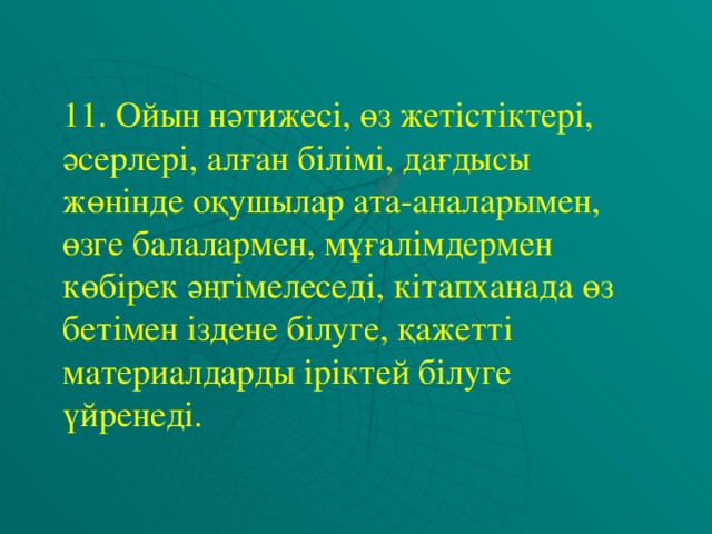 11. Ойын нәтижесі, өз жетістіктері, әсерлері, алған білімі, дағдысы жөнінде оқушылар ата-аналарымен, өзге балалармен, мұғалімдермен көбірек әңгімелеседі, кітапханада өз бетімен іздене білуге, қажетті материалдарды іріктей білуге үйренеді.