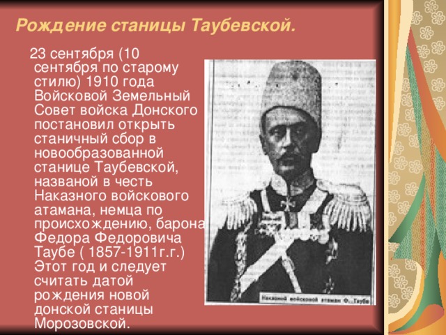 Рождение станицы Таубевской.  23 сентября (10 сентября по старому стилю) 1910 года Войсковой Земельный Совет войска Донского постановил открыть станичный сбор в новообразованной станице Таубевской, названой в честь Наказного войскового атамана, немца по происхождению, барона Федора Федоровича Таубе ( 1857-1911г.г.) Этот год и следует считать датой рождения новой донской станицы Морозовской.