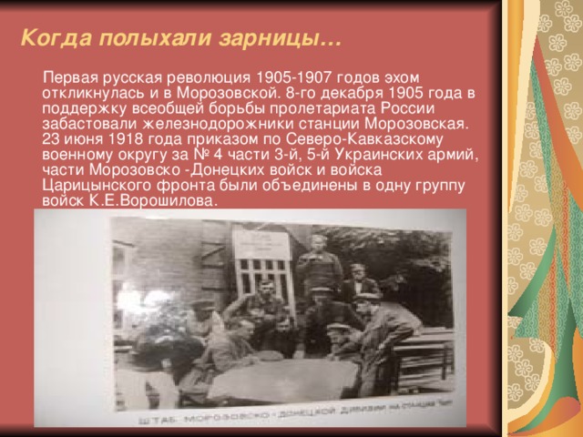 Когда полыхали зарницы…  Первая русская революция 1905-1907 годов эхом откликнулась и в Морозовской. 8-го декабря 1905 года в поддержку всеобщей борьбы пролетариата России забастовали железнодорожники станции Морозовская. 23 июня 1918 года приказом по Северо-Кавказскому военному округу за № 4 части 3-й, 5-й Украинских армий, части Морозовско -Донецких войск и войска Царицынского фронта были объединены в одну группу войск К.Е.Ворошилова.