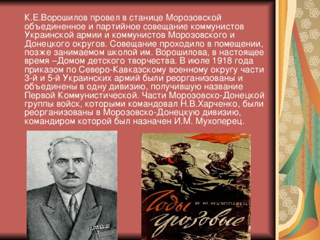 К.Е.Ворошилов провел в станице Морозовской объединенное и партийное совещание коммунистов Украинской армии и коммунистов Морозовского и Донецкого округов. Совещание проходило в помещении, позже занимаемом школой им. Ворошилова, в настоящее время –Домом детского творчества. В июле 1918 года приказом по Северо-Кавказскому военному округу части 3-й и 5-й Украинских армий были реорганизованы и объединены в одну дивизию, получившую название Первой Коммунистической. Части Морозовско-Донецкой группы войск, которыми командовал Н.В.Харченко, были реорганизованы в Морозовско-Донецкую дивизию, командиром которой был назначен И.М. Мухоперец.