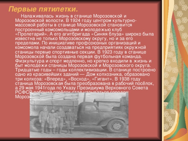 Первые пятилетки.  Налаживалась жизнь в станице Морозовской и Морозовской волости. В 1924 году центром культурно-массовой работы в станице Морозовской становится построенный комсомольцами и молодежью клуб «Пролетарий». А его агитбригада «Синяя блуза» широко была известна не только Морозовскому округу, но и за его пределами. По инициативе профсоюзных организаций и комсомола начали создаваться на предприятиях окружной станицы первые спортивные секции. В 1923 году в станице Морозовской была создана первая футбольная команда. Физкультура и спорт медленно, но крепко входили в жизнь и быт молодежи станицы Морозовской и Морозовского округа. Тридцатые годы – годы коллективизации. В станице построено одно из красивейших зданий — Дом колхозника, образовано три колхоза: «Вперед», «Восход», «Гигант». В 1938 году станица Морозовская была преобразована в рабочий посёлок, а 29 мая 1941года по Указу Президиума Верховного Совета РСФСР рабочий посёлок стал называться городом Морозовском.