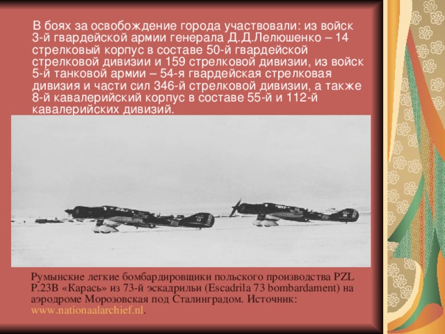 В боях за освобождение города участвовали: из войск 3-й гвардейской армии генерала Д.Д.Лелюшенко – 14 стрелковый корпус в составе 50-й гвардейской стрелковой дивизии и 159 стрелковой дивизии, из войск 5-й танковой армии – 54-я гвардейская стрелковая дивизия и части сил 346-й стрелковой дивизии, а также 8-й кавалерийский корпус в составе 55-й и 112-й кавалерийских дивизий.  Румынские легкие бомбардировщики польского производства PZL P.23B «Карась» из 73-й эскадрильи (Escadrila 73 bombardament) на аэродроме Морозовская под Сталинградом. Источник: www.nationaalarchief.nl .