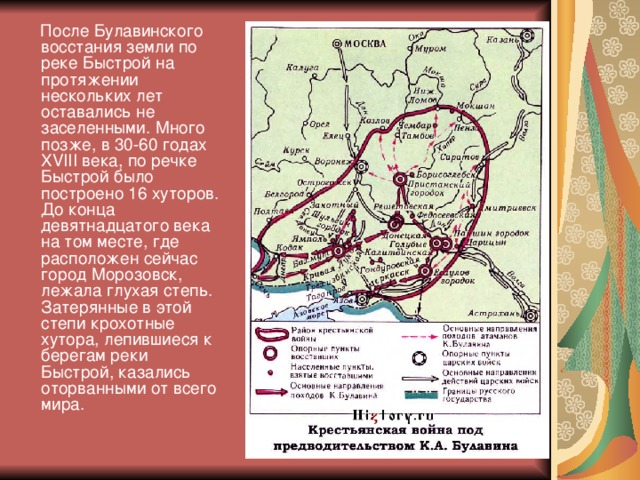 После Булавинского восстания земли по реке Быстрой на протяжении нескольких лет оставались не заселенными. Много позже, в 30-60 годах XVIII века, по речке Быстрой было построено 16 хуторов. До конца девятнадцатого века на том месте, где расположен сейчас город Морозовск, лежала глухая степь. Затерянные в этой степи крохотные хутора, лепившиеся к берегам реки Быстрой, казались оторванными от всего мира.