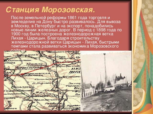 Станция Морозовская.  После земельной реформы 1861 года торговля и земледелие на Дону быстро развивалось. Для вывоза в Москву, в Петербург и на экспорт, понадобились новые линии железных дорог. В период с 1898 года по 1900 год была построена железнодорожная ветка Лихая - Царицын. Благодаря строительству железнодорожной ветки Царицын - Лихая, быстрыми темпами стала развиваться экономика Морозовского района.