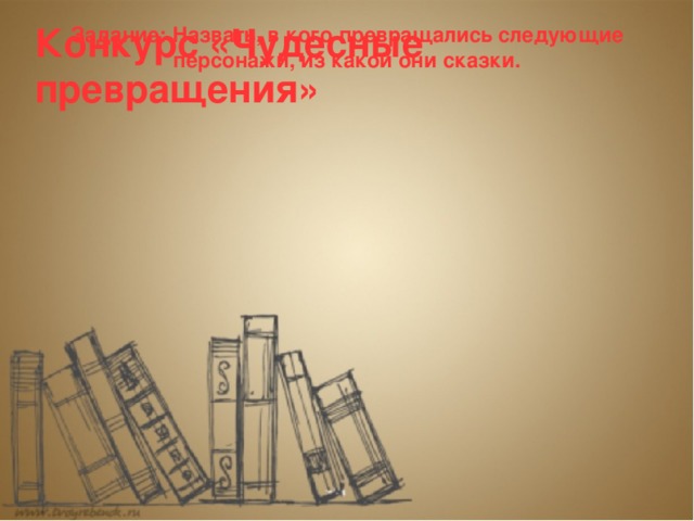 Конкурс «Чудесные превращения» Задание: Назвать, в кого превращались следующие персонажи, из какой они сказки.