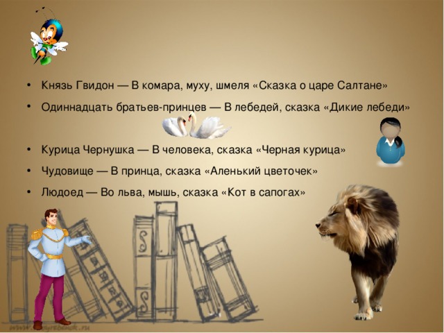 Князь Гвидон — В комара, муху, шмеля «Сказка о царе Салтане» Одиннадцать братьев-принцев — В лебедей, сказка «Дикие лебеди» Курица Чернушка — В человека, сказка «Черная курица» Чудовище — В принца, сказка «Аленький цветочек» Людоед — Во льва, мышь, сказка «Кот в сапогах»