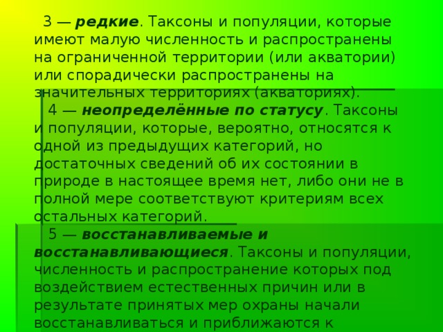 Комиссия по редким видам провела значительную работу. Например, было решено предложить шесть категорий статуса:      0 — вероятно исчезнувшие . Таксоны и популяции, известные ранее с территории (или акватории) Российской Федерации и нахождение которых в природе не подтверждено (для беспозвоночных — в последние 100 лет, для позвоночных животных — в последние 50 лет).    1 — находящиеся под угрозой исчезновения . Таксоны и популяции, численность особей которых уменьшилась до критического уровня таким образом, что в ближайшее время они могут исчезнуть.     2 — сокращающиеся в численности . Таксоны и популяции с неуклонно сокращающейся численностью, которые при дальнейшем воздействии факторов, снижающих численность, могут в короткие сроки попасть в категорию находящихся под угрозой исчезновения.   