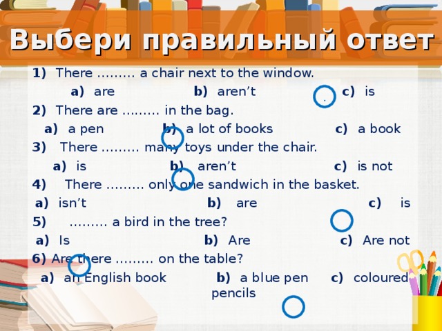Выбери правильный ответ 1) There ……… a chair next to the window. a)   are b)  aren’t c)  is 2) There are ……… in the bag. a)   a pen b)  a lot of books c)  a book 3) There ……… many toys under the chair. a)   is b)  aren’t c)  is not 4) There ……… only one sandwich in the basket. a)  isn’t b)  are c)  is 5) ……… a bird in the tree? a)  Is b)   Are c)  Are not 6) Are there ……… on the table?  a)   an English book b)   a blue pen c)  coloured  pencils . Тест.