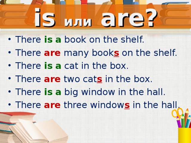 is или  are? There is  a  book on the shelf. There are  many book s on the shelf. There is  a  cat in the box. There are  two cat s in the box. There is  a  big window in the hall. There are  three window s in the hall. Устно, со слайда