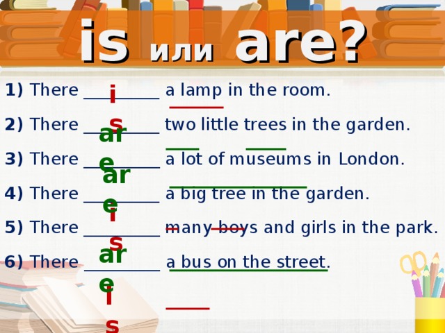 is или  are? is 1) There _________ a lamp in the  room. 2) There _________ two  little trees in the garden. 3) There _________ a  lot of museums in London. 4) There _________ a big tree in the garden. 5) There _________ many  boys and girls in the park. 6)  There  _________ a bus on the street. are are is are is