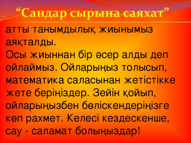 атты танымдылық жиынымыз аяқталды. Осы жиыннан бір әсер алды деп ойлаймыз. Ойларыңыз толысып, математика саласынан жетістікке жете беріңіздер. Зейін қойып, ойларыңызбен бөліскендеріңізге көп рахмет. Келесі кездескенше, сау - саламат болыңыздар!