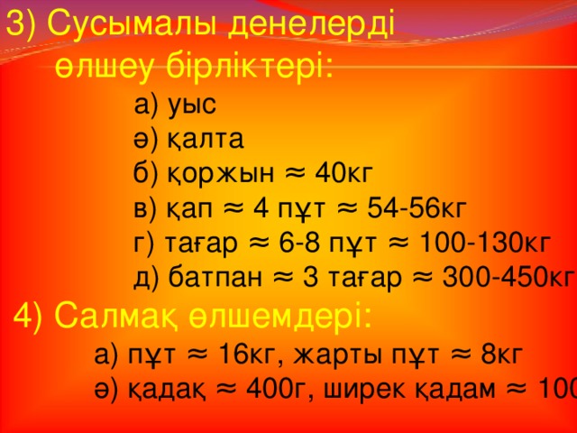 3) Сусымалы денелерді  өлшеу бірліктері:  а) уыс  ә) қалта  б) қоржын ≈ 40кг  в) қап ≈ 4 пұт ≈ 54-56кг  г) тағар ≈ 6-8 пұт ≈ 100-130кг  д) батпан ≈ 3 тағар ≈ 300-450кг  4) Салмақ өлшемдері:  а) пұт ≈ 16кг, жарты пұт ≈ 8кг  ә) қадақ ≈ 400г, ширек қадам ≈ 100г