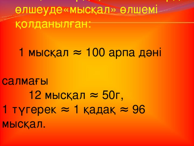 6. Ұсақ заттарды, асыл тастарды  өлшеуде«мысқал» өлшемі  қолданылған:  1 мысқал ≈ 100 арпа дәні салмағы    12 мысқал ≈ 50г, 1 түгерек ≈ 1  қадақ ≈ 96 мысқал.