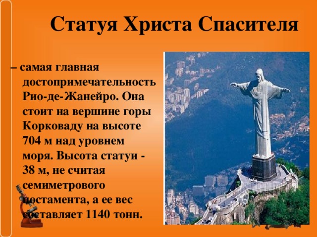 Статуя Христа Спасителя – самая главная достопримечательность Рио-де-Жанейро. Она стоит на вершине горы Корковаду на высоте 704 м над уровнем моря. Высота статуи - 38 м, не считая семиметрового постамента, а ее вес составляет 1140 тонн.
