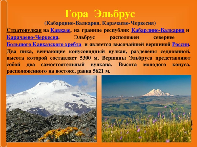 Гора Эльбрус  (Кабардино-Балкария, Карачаево-Черкесия)   Стратовулкан   на  Кавказе , на границе республик Кабардино-Балкария  и  Карачаево-Черкесия . Эльбрус расположен севернее   Большого Кавказского хребта   и является высочайшей вершиной  России . Два пика, венчающие конусовидный вулкан, разделены седловиной, высота которой составляет 5300 м. Вершины Эльбруса представляют собой два самостоятельный вулкана. Высота молодого конуса, расположенного на востоке, равна 5621 м.