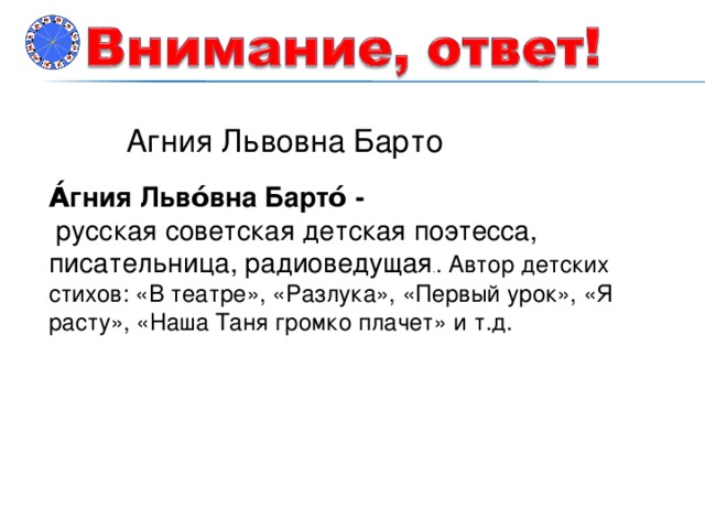 Агния Львовна Барто А́гния Льво́вна Барто́ -  русская советская детская поэтесса, писательница, радиоведущая . . Автор детских стихов: «В театре», «Разлука», «Первый урок», «Я расту», «Наша Таня громко плачет» и т.д.