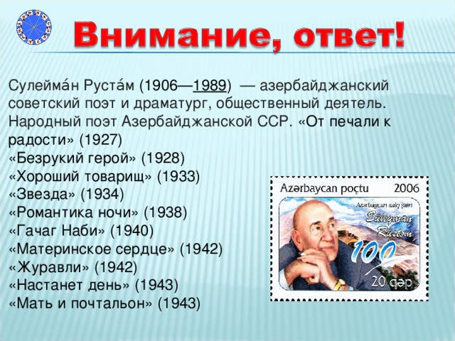 Сулейма́н Руста́м (1906— 1989 ) — азербайджанский советский поэт и драматург, общественный деятель. Народный поэт Азербайджанской ССР.  «От печали к радости» (1927) «Безрукий герой» (1928) «Хороший товарищ» (1933) «Звезда» (1934) «Романтика ночи» (1938) «Гачаг Наби» (1940) «Материнское сердце» (1942) «Журавли» (1942) «Настанет день» (1943) «Мать и почтальон» (1943)