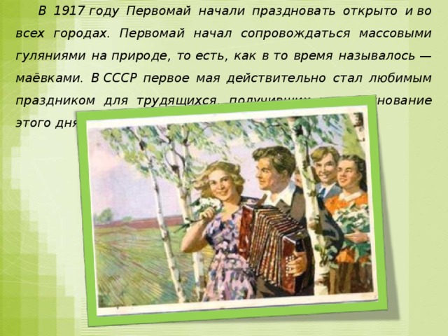 В 1917 году Первомай начали праздновать открыто и во всех городах. Первомай начал сопровождаться массовыми гуляниями на природе, то есть, как в то время называлось — маёвками. В СССР первое мая действительно стал любимым праздником для трудящихся, получивших на празднование этого дня два выходных.