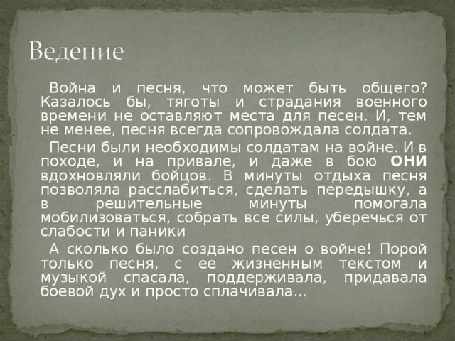 Война и песня, что может быть общего? Казалось бы, тяготы и страдания военного времени не оставляют места для песен. И, тем не менее, песня всегда сопровождала солдата. Песни были необходимы солдатам на войне. И в походе, и на привале, и даже в бою ОНИ вдохновляли бойцов. В минуты отдыха песня позволяла расслабиться, сделать передышку, а в решительные минуты помогала мобилизоваться, собрать все силы, уберечься от слабости и паники А сколько было создано песен о войне! Порой только песня, с ее жизненным текстом и музыкой спасала, поддерживала, придавала боевой дух и просто сплачивала...