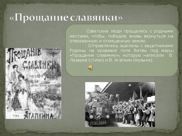 Советские люди прощались с родными местами, чтобы, победив, вновь вернуться на отвоеванную и отомщенную землю.  Отправлялись эшелоны с защитниками Родины на кровавое поле битвы под марш «Прощание славянки», которую написали В. Лазарев (стихи) и В. Агапкин (музыка).