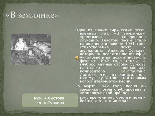 Одна из самых лирических песен военных лет, «В землянке», «родилась» совершенно случайно. Текстом песни стало написанное в ноябре 1941 года стихотворение поэта и журналиста Алексея Суркова, которое он посвятил жене Софье Антоновне и написал в письме. В феврале 1942 года теплые и глубоко личные строки Суркова настолько вдохновили композитора Константина Листова, что тот написал для них музыку. Он же стал первым исполнителем этой песни. 25 марта 1942 года песня «В землянке» была опубликована в «Комсомольской правде». К тому времени ее любили и пели и бойцы, и те, кто их ждал. муз. К.Листова, сл. А.Суркова