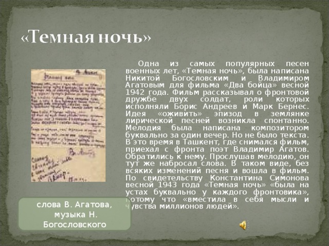 Одна из самых популярных песен военных лет, «Темная ночь», была написана Никитой Богословским и Владимиром Агатовым для фильма «Два бойца» весной 1942 года. Фильм рассказывал о фронтовой дружбе двух солдат, роли которых исполняли Борис Андреев и Марк Бернес. Идея «оживить» эпизод в землянке лирической песней возникла спонтанно. Мелодия была написана композитором буквально за один вечер. Но не было текста. В это время в Ташкент, где снимался фильм, приехал с фронта поэт Владимир Агатов. Обратились к нему. Прослушав мелодию, он тут же набросал слова. В таком виде, без всяких изменений песня и вошла в фильм. По свидетельству Константина Симонова весной 1943 года «Темная ночь» «была на устах буквально у каждого фронтовика», потому что «вместила в себя мысли и чувства миллионов людей». слова В. Агатова,  музыка Н. Богословского