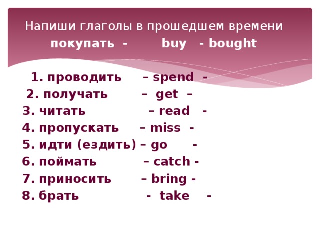 Напиши глаголы в прошедшем времени покупать - buy - bought  1 1. проводить – spend -  2. получать – get – 3. читать – read - 4. пропускать – miss - 5. идти (ездить) – go - 6. поймать – catch - 7. приносить – bring - 8. брать - take -
