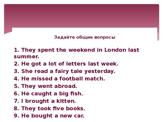 Задайте общие вопросы  1. They spent the weekend in London last summer. 2. He got a lot of letters last week. 3. She read a fairy tale yesterday. 4. He missed a football match. 5. They went abroad. 6. He caught a big fish. 7. I brought a kitten. 8. They took five books. 9. He bought a new car.
