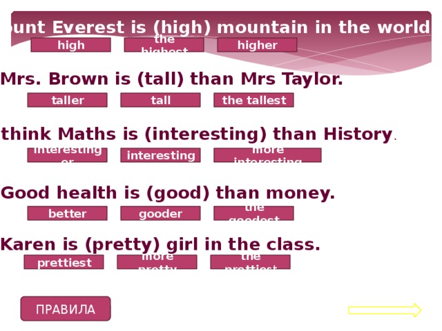 1. Mount Everest is (high) mountain in the world high higher the highest 2. Mrs. Brown is (tall) than Mrs Taylor. taller the tallest tall 3. I think Maths is (interesting) than History . interesting interestinger more interesting 4. Good health is (good) than money. better the goodest gooder 5. Karen is (pretty) girl in the class. the prettie st prettiest more pretty ПРАВИЛА