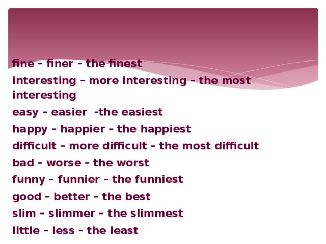 fine – finer – the finest interesting – more interesting – the most interesting easy – easier -the easiest happy – happier – the happiest difficult – more difficult – the most difficult bad – worse – the worst funny – funnier – the funniest good – better – the best slim – slimmer – the slimmest little – less – the least
