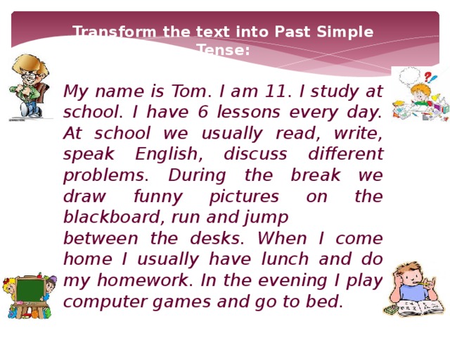 Transform the text into Past Simple Tense:  My name is Tom. I am 11. I study at school. I have 6 lessons every day. At school we usually read, write, speak English, discuss different problems. During the break we draw funny pictures on the blackboard, run and jump between the desks. When I come home I usually have lunch and do my homework. In the evening I play computer games and go to bed.